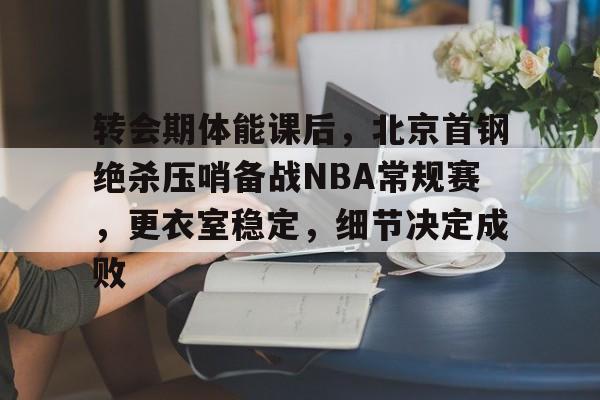 转会期体能课后，北京首钢绝杀压哨备战NBA常规赛，更衣室稳定，细节决定成败的简单介绍