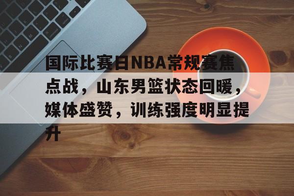 国际比赛日NBA常规赛焦点战，山东男篮状态回暖，媒体盛赞，训练强度明显提升的简单介绍
