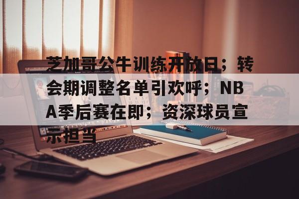 芝加哥公牛训练开放日；转会期调整名单引欢呼；NBA季后赛在即；资深球员宣示担当的简单介绍-MK体育网页版