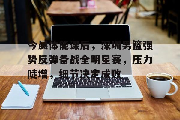 关于今晨体能课后，深圳男篮强势反弹备战全明星赛，压力陡增，细节决定成败的信息-MK体育下载